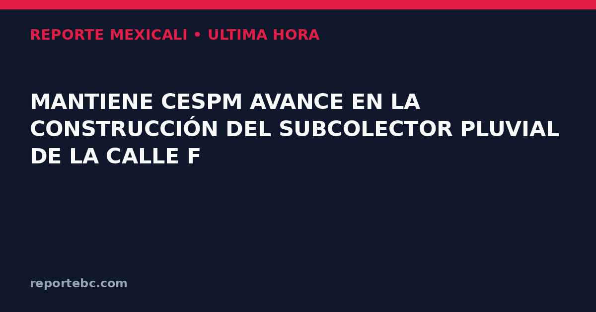 MANTIENE CESPM AVANCE EN LA CONSTRUCCIÓN DEL SUBCOLECTOR PLUVIAL DE LA CALLE F